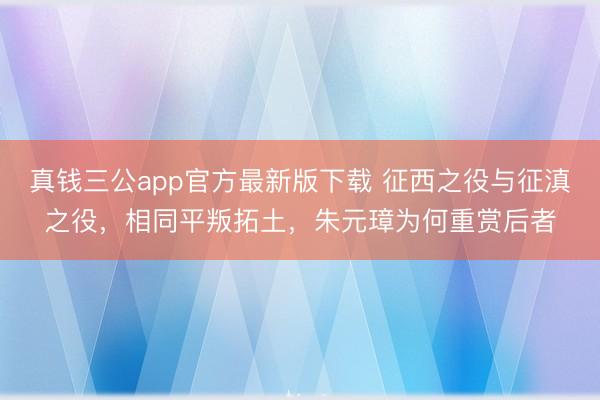 真钱三公app官方最新版下载 征西之役与征滇之役,相同平叛拓土,朱元璋为何重赏后者
