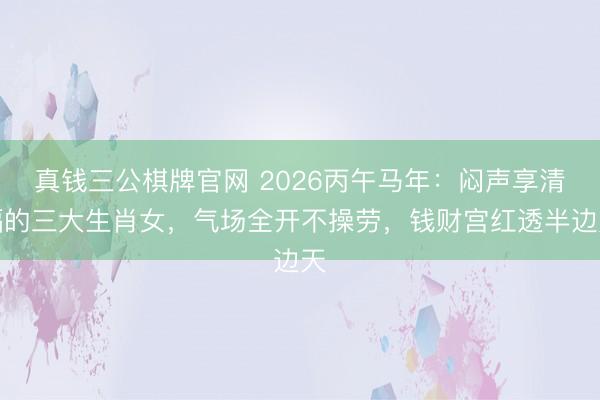 真钱三公棋牌官网 2026丙午马年：闷声享清福的三大生肖女，气场全开不操劳，钱财宫红透半边天