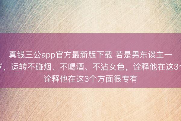 真钱三公app官方最新版下载 若是男东谈主一朝越过四十岁，运转不碰烟、不喝酒、不沾女色，诠释他在这3个方面很专有