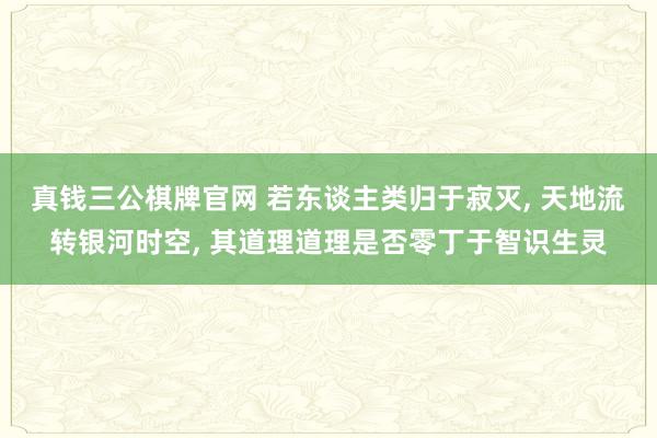 真钱三公棋牌官网 若东谈主类归于寂灭， 天地流转银河时空， 其道理道理是否零丁于智识生灵