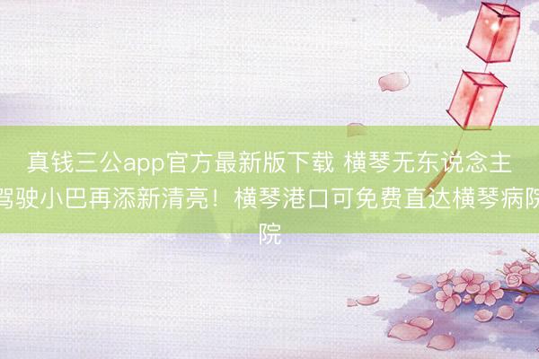 真钱三公app官方最新版下载 横琴无东说念主驾驶小巴再添新清亮！横琴港口可免费直达横琴病院