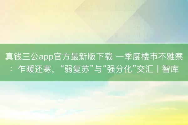 真钱三公app官方最新版下载 一季度楼市不雅察：乍暖还寒，“弱复苏”与“强分化”交汇丨智库