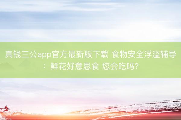真钱三公app官方最新版下载 食物安全浮滥辅导:鲜花好意思食 您会吃吗?