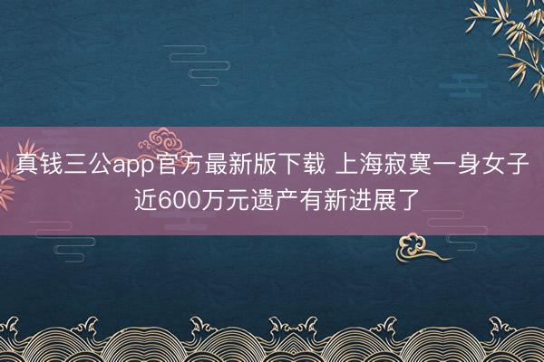 真钱三公app官方最新版下载 上海寂寞一身女子 近600万元遗产有新进展了