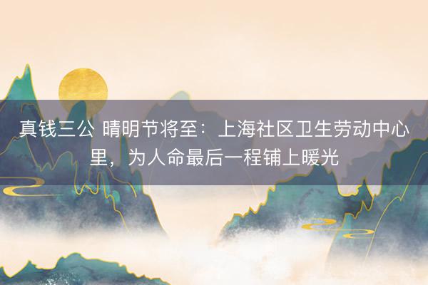 真钱三公 晴明节将至：上海社区卫生劳动中心里，为人命最后一程铺上暖光