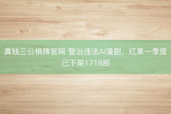 真钱三公棋牌官网 整治违法AI漫剧,红果一季度已下架1718部