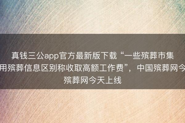 真钱三公app官方最新版下载 “一些殡葬市集主体应用殡葬信息区别称收取高额工作费”,中国殡葬网今天上线