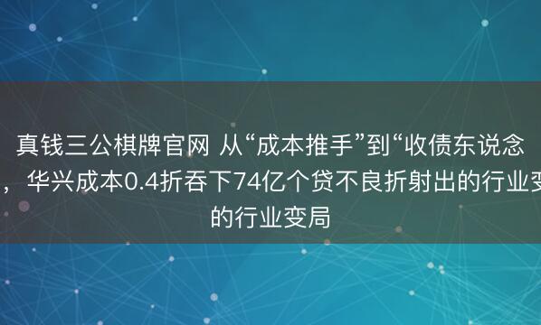 真钱三公棋牌官网 从“成本推手”到“收债东说念主”,华兴成本0.4折吞下74亿个贷不良折射出的行业变局