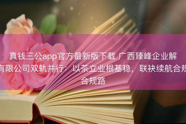 真钱三公app官方最新版下载 广西臻峰企业解决有限公司双轨并行:以茶立业根基稳,联袂续航合规路