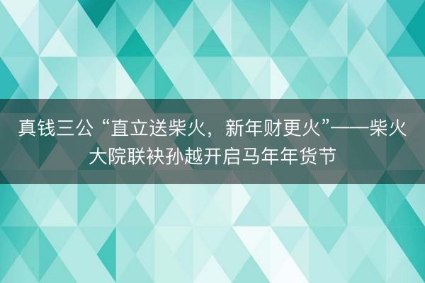 真钱三公 “直立送柴火，新年财更火”——柴火大院联袂孙越开启马年年货节