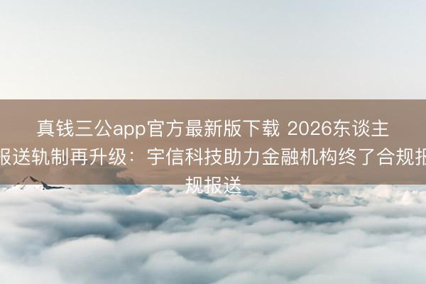真钱三公app官方最新版下载 2026东谈主行报送轨制再升级:宇信科技助力金融机构终了合规报送