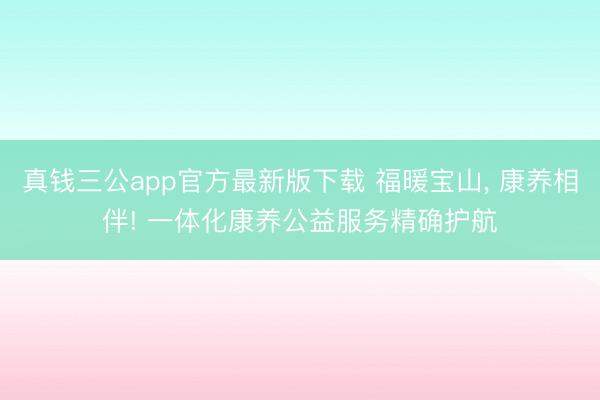 真钱三公app官方最新版下载 福暖宝山， 康养相伴! 一体化康养公益服务精确护航