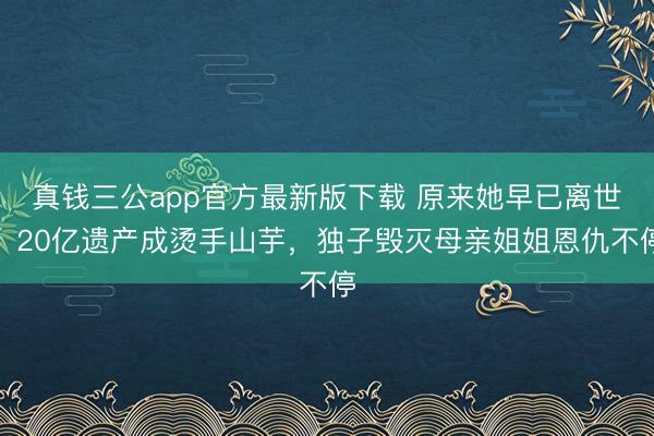 真钱三公app官方最新版下载 原来她早已离世,20亿遗产成烫手山芋,独子毁灭母亲姐姐恩仇不停