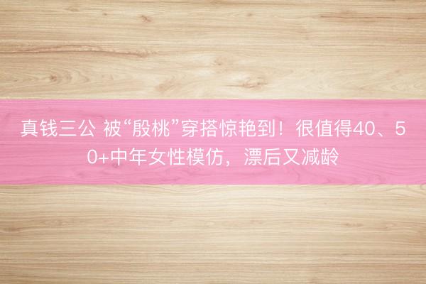 真钱三公 被“殷桃”穿搭惊艳到！很值得40、50+中年女性模仿，漂后又减龄