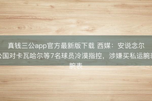 真钱三公app官方最新版下载 西媒:安说念尔公国对卡瓦哈尔等7名球员冷漠指控,涉嫌买私运腕表