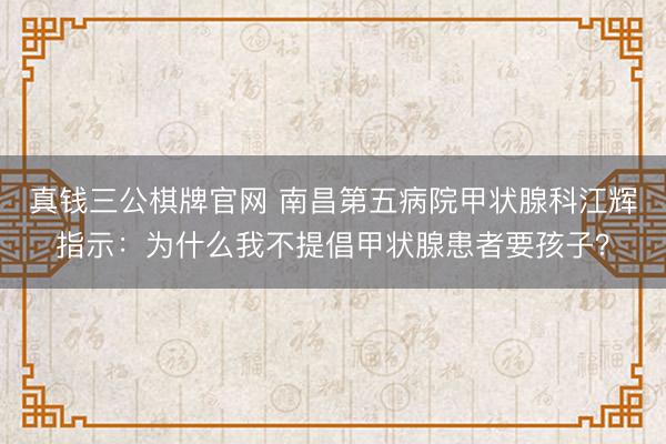 真钱三公棋牌官网 南昌第五病院甲状腺科江辉指示：为什么我不提倡甲状腺患者要孩子？