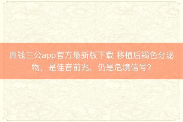 真钱三公app官方最新版下载 移植后褐色分泌物,是佳音前兆,仍是危境信号?
