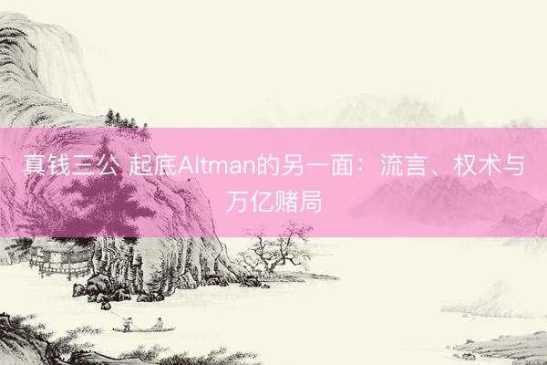 真钱三公 起底Altman的另一面：流言、权术与万亿赌局