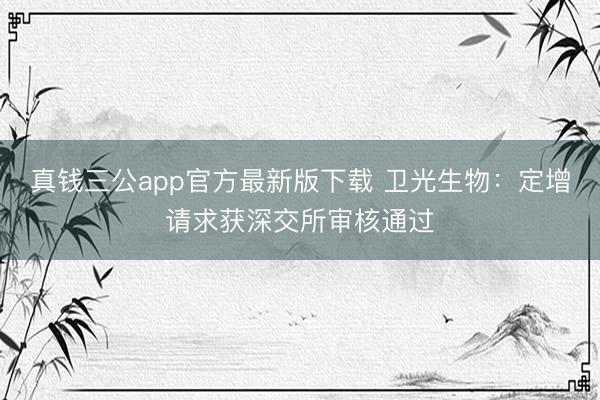 真钱三公app官方最新版下载 卫光生物:定增请求获深交所审核通过