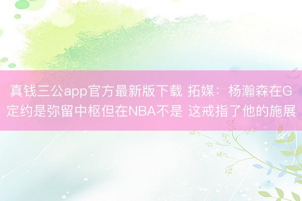 真钱三公app官方最新版下载 拓媒：杨瀚森在G定约是弥留中枢但在NBA不是 这戒指了他的施展