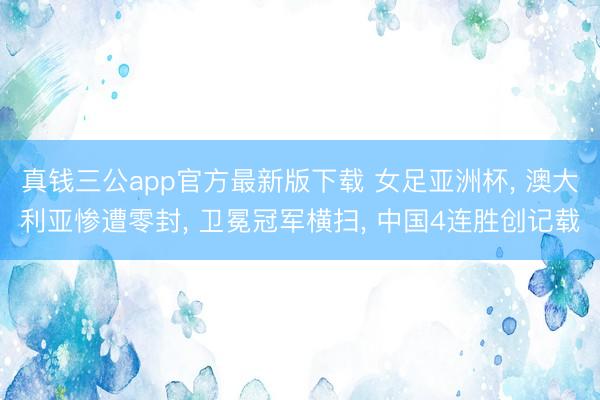 真钱三公app官方最新版下载 女足亚洲杯, 澳大利亚惨遭零封, 卫冕冠军横扫, 中国4连胜创记载