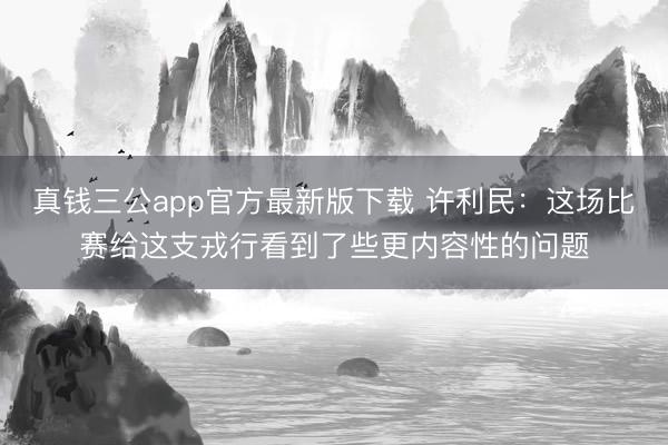 真钱三公app官方最新版下载 许利民：这场比赛给这支戎行看到了些更内容性的问题