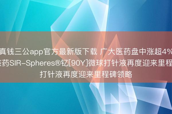 真钱三公app官方最新版下载 广大医药盘中涨超4% 重磅核药SIR-Spheres®钇[90Y]微球打针液再度迎来里程碑领略