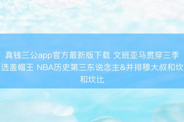 真钱三公app官方最新版下载 文班亚马贯穿三季当选盖帽王 NBA历史第三东说念主&并排穆大叔和坎比