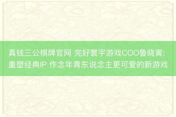 真钱三公棋牌官网 完好寰宇游戏COO鲁晓寅: 重塑经典IP 作念年青东说念主更可爱的新游戏