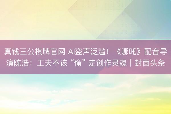 真钱三公棋牌官网 AI盗声泛滥！《哪吒》配音导演陈浩：工夫不该 “偷” 走创作灵魂｜封面头条