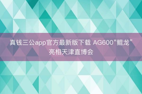 真钱三公app官方最新版下载 AG600“鲲龙”亮相天津直博会