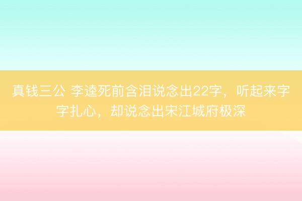 真钱三公 李逵死前含泪说念出22字，听起来字字扎心，却说念出宋江城府极深