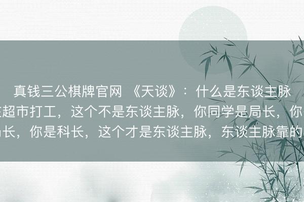 真钱三公棋牌官网 《天谈》：什么是东谈主脉？你同学是局长，你在超市打工，这个不是东谈主脉，你同学是局长，你是科长，这个才是东谈主脉，东谈主脉靠的不是吞并和凑趣儿