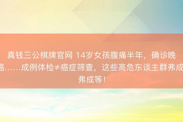 真钱三公棋牌官网 14岁女孩腹痛半年，确诊晚期癌……成例体检≠癌症筛查，这些高危东谈主群弗成等！