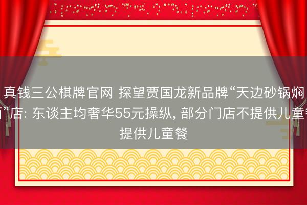 真钱三公棋牌官网 探望贾国龙新品牌“天边砂锅焖面”店: 东谈主均奢华55元操纵， 部分门店不提供儿童餐