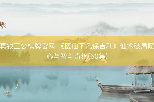 真钱三公棋牌官网 《医仙下凡保吉利》仙术破局暖心与智斗奇绝(50集)
