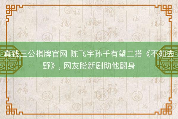 真钱三公棋牌官网 陈飞宇孙千有望二搭《不如去野》， 网友盼新剧助他翻身