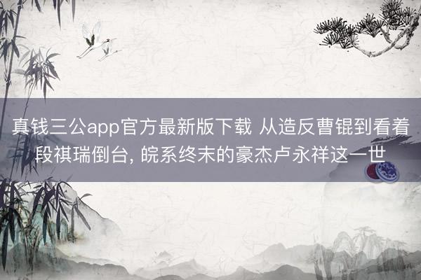 真钱三公app官方最新版下载 从造反曹锟到看着段祺瑞倒台， 皖系终末的豪杰卢永祥这一世