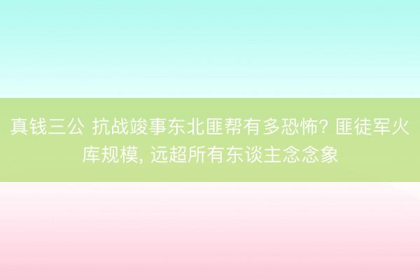 真钱三公 抗战竣事东北匪帮有多恐怖? 匪徒军火库规模， 远超所有东谈主念念象