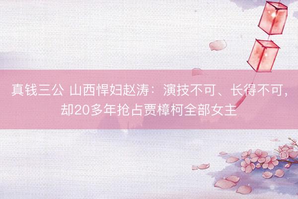 真钱三公 山西悍妇赵涛：演技不可、长得不可，却20多年抢占贾樟柯全部女主