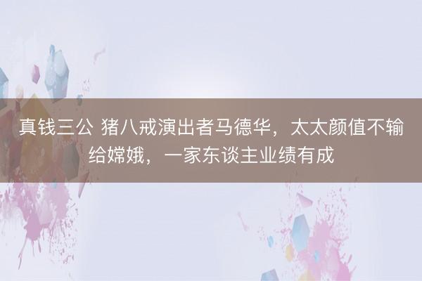 真钱三公 猪八戒演出者马德华，太太颜值不输给嫦娥，一家东谈主业绩有成