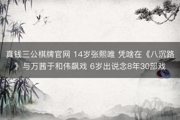 真钱三公棋牌官网 14岁张熙唯 凭啥在《八沉路》与万茜于和伟飙戏 6岁出说念8年30部戏