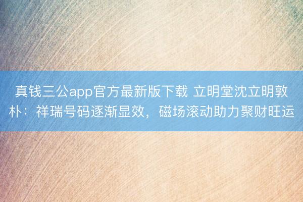 真钱三公app官方最新版下载 立明堂沈立明敦朴：祥瑞号码逐渐显效，<a href=
