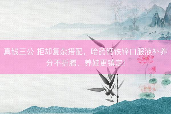真钱三公 拒却复杂搭配，哈药钙铁锌口服液补养分不折腾、养娃更镇定!