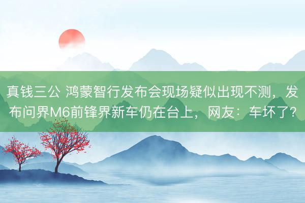 真钱三公 鸿蒙智行发布会现场疑似出现不测，发布问界M6前锋界新车仍在台上，网友：车坏了？
