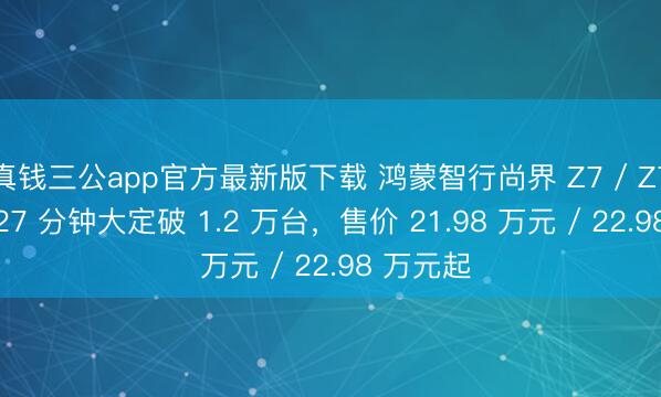 真钱三公app官方最新版下载 鸿蒙智行尚界 Z7 / Z7T 新车 27 分钟大定破 1.2 万台，售价 21.98 万元 / 22.98 万元起