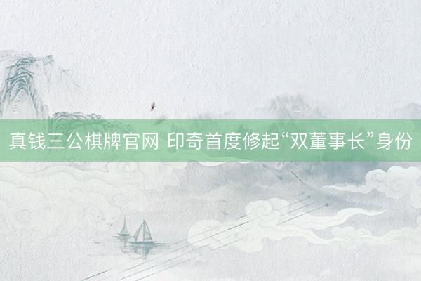 真钱三公棋牌官网 印奇首度修起“双董事长”身份