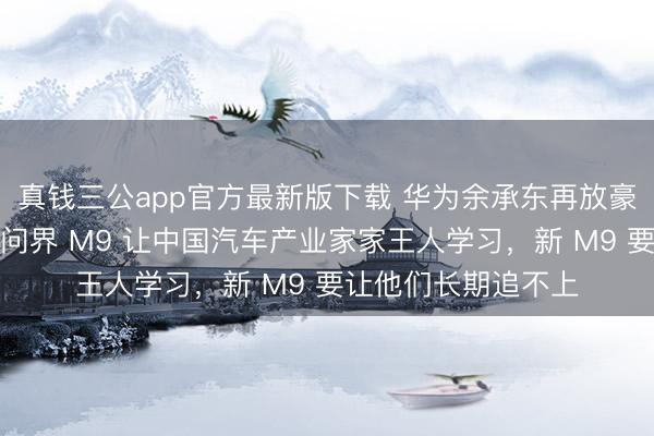 真钱三公app官方最新版下载 华为余承东再放豪言：两年前发布的问界 M9 让中国汽车产业家家王人学习，新 M9 要让他们长期追不上