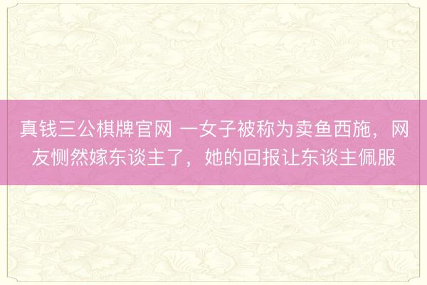 真钱三公棋牌官网 一女子被称为卖鱼西施，网友恻然嫁东谈主了，她的回报让东谈主佩服