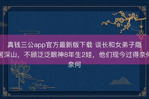 真钱三公app官方最新版下载 谈长和女弟子隐居深山，不顾泛泛眼神8年生2娃，他们现今过得奈何